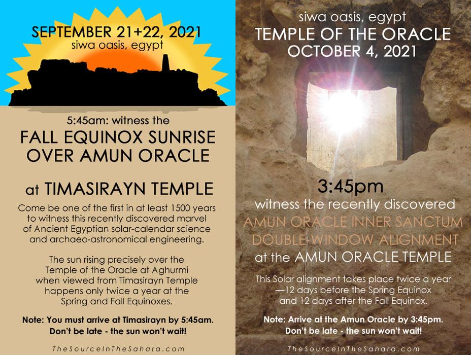 SEPTEMBER 21+22, 2021: Witness the Fall Equinox sunrise over Amun Oracle from 12km away across Lake Siwa at Timasirayn Temple, Siwa Oasis, Egypt. Note: You must arrive at Timasirayn by 5:45am. OCTOBER 4, 2021: Witness the Amun Oracle Inner Sanctum Double-Window Alignment at the Temple of the Oracle, Siwa Oasis, Egypt. Note: Arrive at the Oracle by 3:45pm.Don't be late - the sun won't wait!