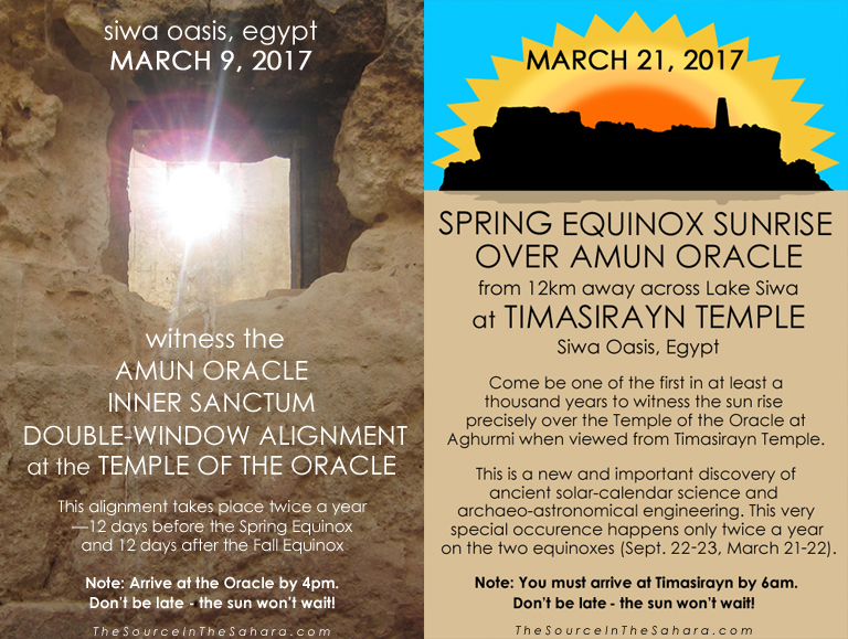 MARCH 9, 2017: Witness the Amun Oracle Inner Sanctum Double-Window Alignment at the Temple of the Oracle, Siwa Oasis, Egypt. Note: Arrive at the Oracle by 4pm. MARCH 21, 2017: Witness the Spring Equinox sunrise over Amun Oracle from 12km away across Lake Siwa at Timasirayn Temple, Siwa Oasis, Egypt. Note: You must arrive at Timasirayn by 6am. Don't be late - the sun won't wait! More info: TheSourceInTheSahara.com