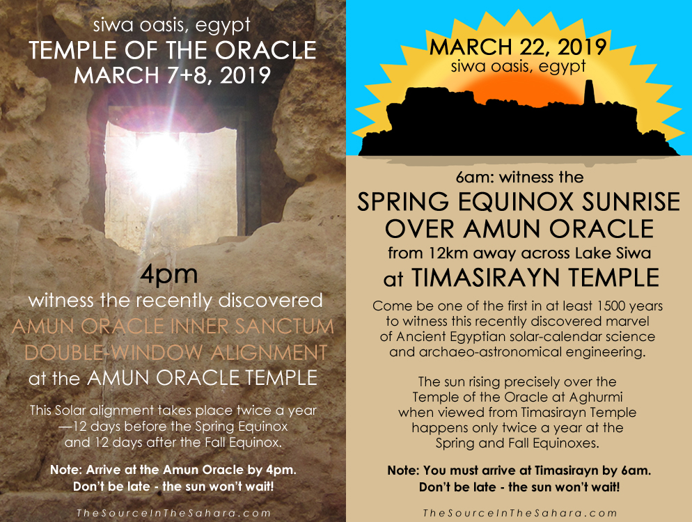 MARCH 7+8, 2019: Witness the Amun Oracle Inner Sanctum Double-Window Alignment at the Temple of the Oracle, Siwa Oasis, Egypt. Note: Arrive at the Oracle by 4pm. Don't be late - the sun won't wait! MARCH 22, 2019: Witness the Fall Equinox sunrise over Amun Oracle from 12km away across Lake Siwa at Timasirayn Temple, Siwa Oasis, Egypt. Note: You must arrive at Timasirayn by 6am.