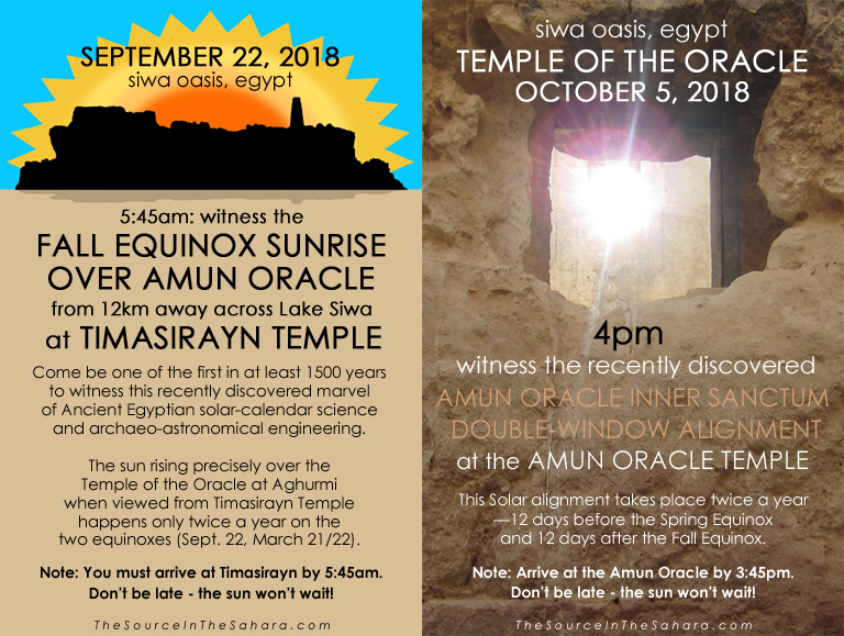 SEPTEMBER 22, 2018: Witness the Fall Equinox sunrise over Amun Oracle from 12km away across Lake Siwa at Timasirayn Temple, Siwa Oasis, Egypt. Note: You must arrive at Timasirayn by 5:45am. Don't be late - the sun won't wait! OCTOBER 5, 2018: Witness the Amun Oracle Inner Sanctum Double-Window Alignment at the Temple of the Oracle, Siwa Oasis, Egypt. Note: Arrive at the Oracle by 3:45pm.