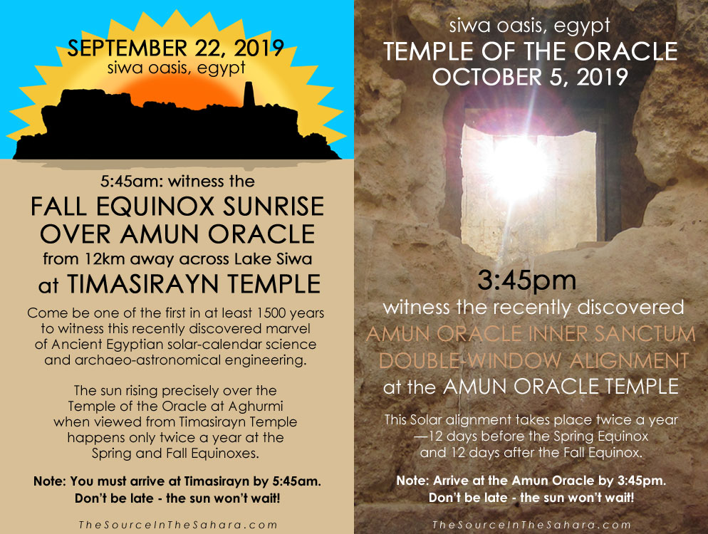 SEPTEMBER 22, 2019: Witness the Fall Equinox sunrise over Amun Oracle from 12km away across Lake Siwa at Timasirayn Temple, Siwa Oasis, Egypt. Note: You must arrive at Timasirayn by 5:45am. OCTOBER 5, 2019: Witness the Amun Oracle Inner Sanctum Double-Window Alignment at the Temple of the Oracle, Siwa Oasis, Egypt. Note: Arrive at the Oracle by 3:45pm. Don't be late - the sun won't wait!