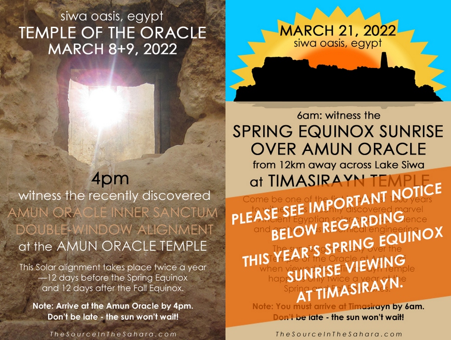 MARCH 8+9, 2022: Witness the Amun Oracle Inner Sanctum Double-Window Alignment at the Temple of the Oracle, Siwa Oasis, Egypt. Note: Arrive at the Oracle by 4pm. Don't be late - the sun won't wait! MARCH 21, 2022: Witness the Spring Equinox sunrise over Amun Oracle from 12km away across Lake Siwa at Timasirayn Temple, Siwa Oasis, Egypt. Note: You must arrive at Timasirayn by 6am.